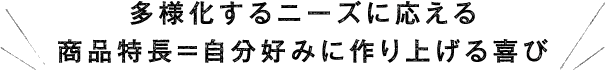 多様化するニーズに応える 商品特長＞自分好みに作り上げる喜び